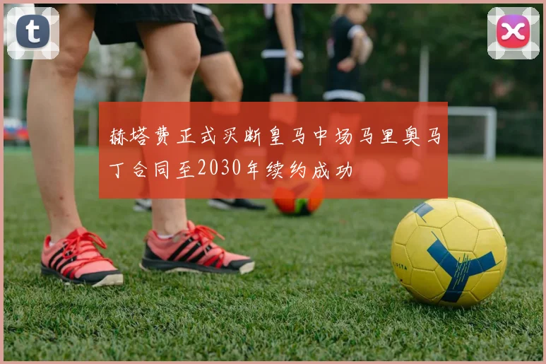 赫塔费正式买断皇马中场马里奥马丁合同至2030年续约成功