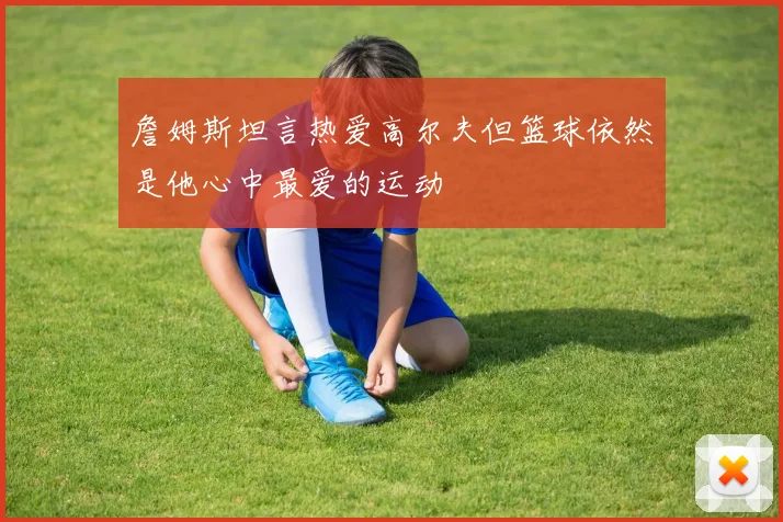 詹姆斯坦言热爱高尔夫但篮球依然是他心中最爱的运动