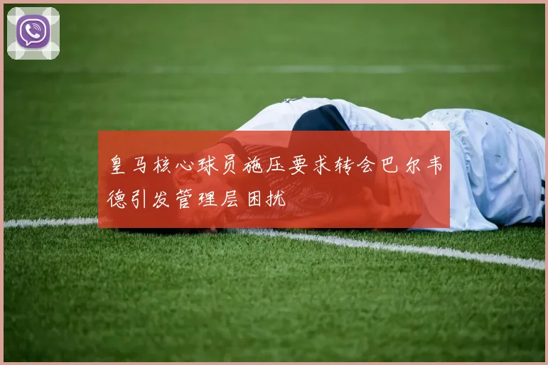 皇马核心球员施压要求转会巴尔韦德引发管理层困扰
