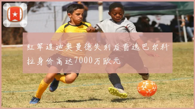 红军追迪奥曼德失利后首选巴尔科拉身价高达7000万欧元
