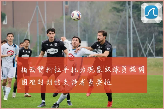 梅西赞科拉平托为现象级球员强调困难时刻的支持者重要性