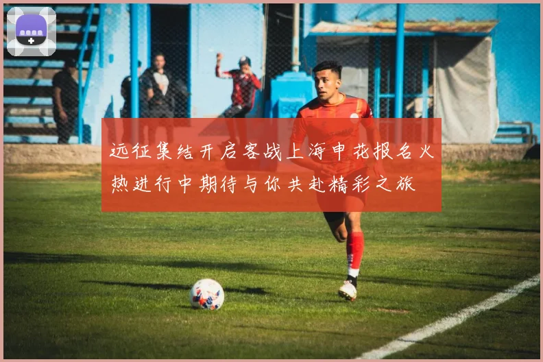 远征集结开启客战上海申花报名火热进行中期待与你共赴精彩之旅