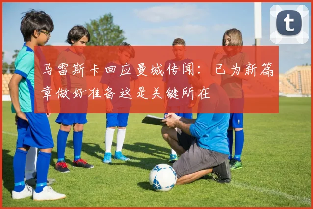 马雷斯卡回应曼城传闻：已为新篇章做好准备这是关键所在