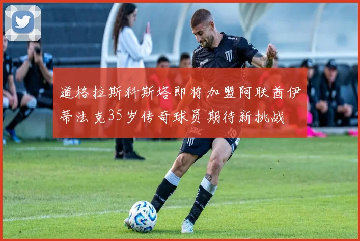 道格拉斯科斯塔即将加盟阿联酋伊蒂法克35岁传奇球员期待新挑战