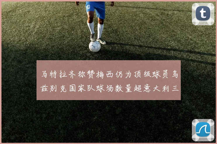 马特拉齐称赞梅西仍为顶级球员乌兹别克国家队球场数量超意大利三倍
