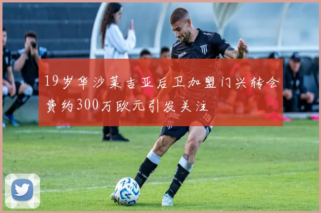19岁华沙莱吉亚后卫加盟门兴转会费约300万欧元引发关注