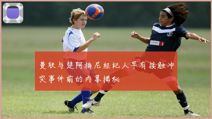 曼联与楚阿梅尼经纪人早有接触冲突事件前的内幕揭秘