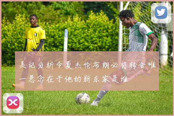 美记分析今夏杰伦布朗必将转会唯一悬念在于他的新东家是谁